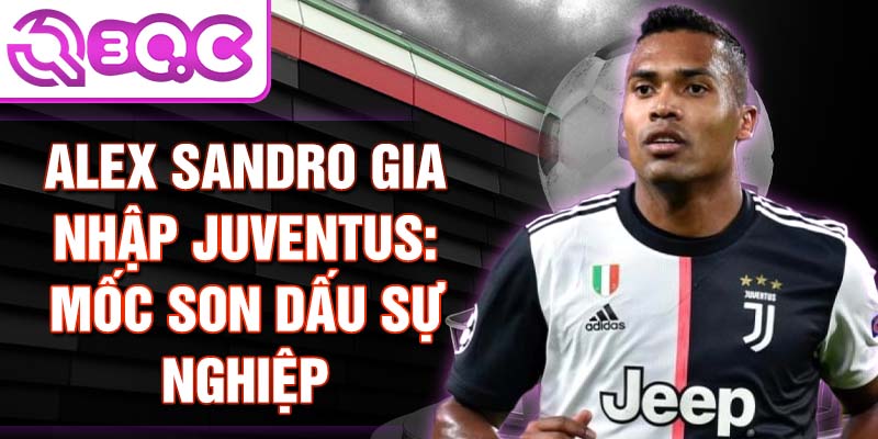 Alex Sandro gia nhập Juventus: Mốc son dấu sự nghiệp