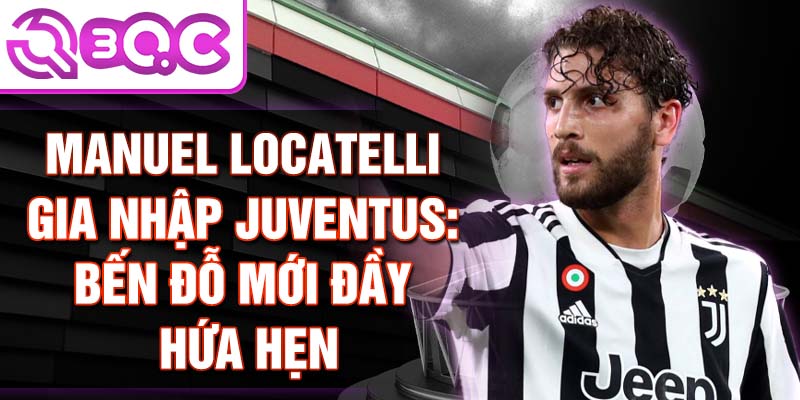 Manuel Locatelli gia nhập Juventus: Bến đỗ mới đầy hứa hẹn