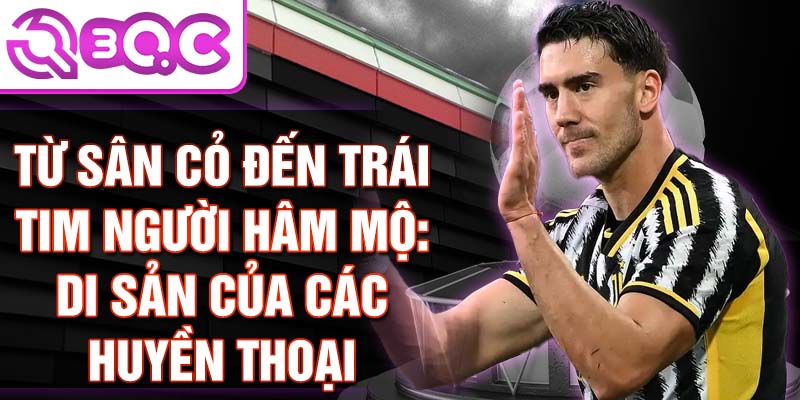 Từ sân cỏ đến trái tim người hâm mộ: Di sản của các huyền thoại