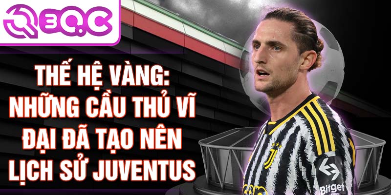 Thế hệ vàng: Những cầu thủ vĩ đại đã tạo nên lịch sử Juventus